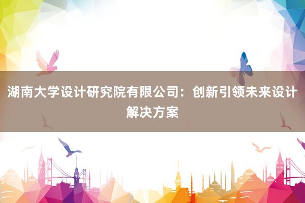 湖南大学设计研究院有限公司：创新引领未来设计解决方案