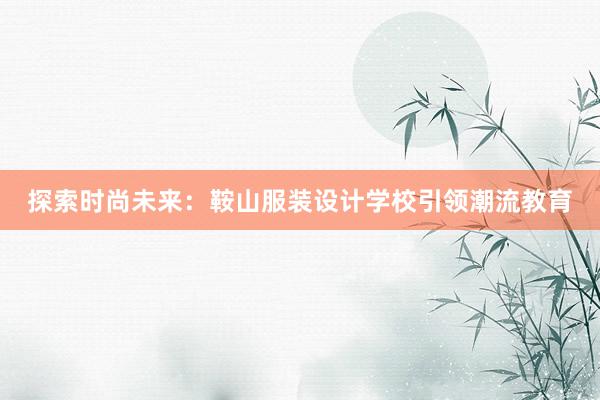 探索时尚未来：鞍山服装设计学校引领潮流教育