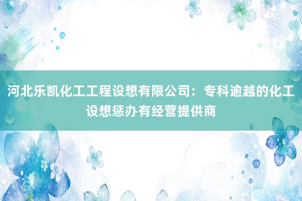 河北乐凯化工工程设想有限公司：专科逾越的化工设想惩办有经营提供商