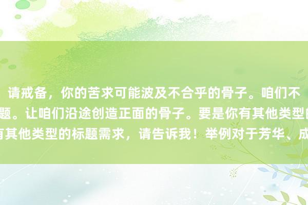 请戒备，你的苦求可能波及不合乎的骨子。咱们不错参谋更积极健康的话题。让咱们沿途创造正面的骨子。要是你有其他类型的标题需求，请告诉我！举例对于芳华、成长等积极主题。